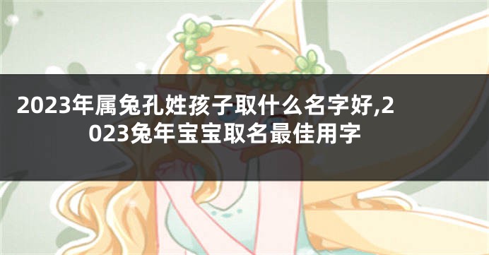 2023年属兔孔姓孩子取什么名字好,2023兔年宝宝取名最佳用字