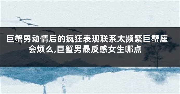 巨蟹男动情后的疯狂表现联系太频繁巨蟹座会烦么,巨蟹男最反感女生哪点