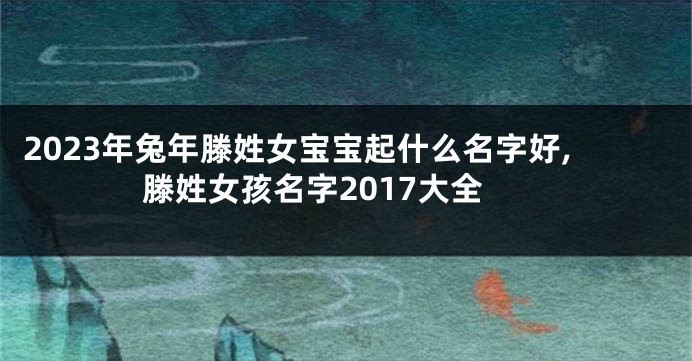2023年兔年滕姓女宝宝起什么名字好,滕姓女孩名字2017大全