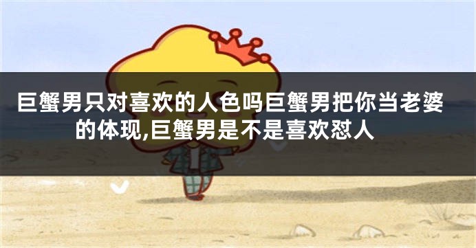 巨蟹男只对喜欢的人色吗巨蟹男把你当老婆的体现,巨蟹男是不是喜欢怼人