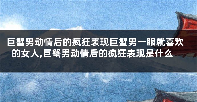 巨蟹男动情后的疯狂表现巨蟹男一眼就喜欢的女人,巨蟹男动情后的疯狂表现是什么