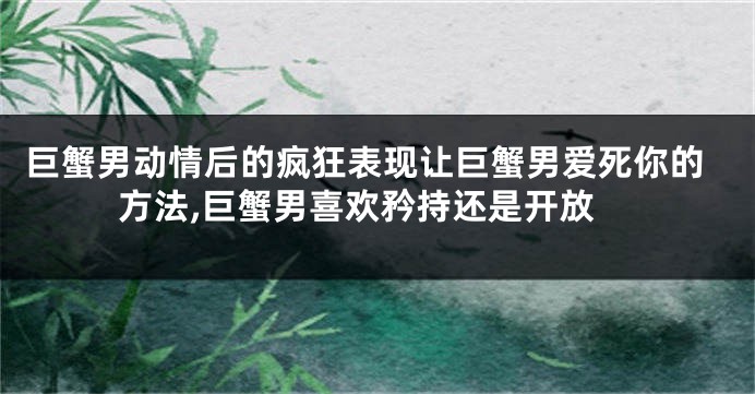 巨蟹男动情后的疯狂表现让巨蟹男爱死你的方法,巨蟹男喜欢矜持还是开放