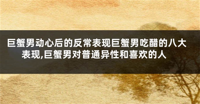巨蟹男动心后的反常表现巨蟹男吃醋的八大表现,巨蟹男对普通异性和喜欢的人
