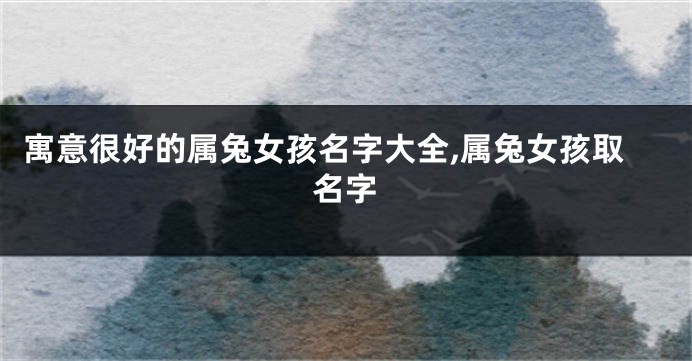 寓意很好的属兔女孩名字大全,属兔女孩取名字
