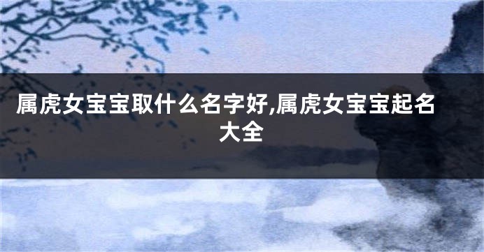 属虎女宝宝取什么名字好,属虎女宝宝起名大全