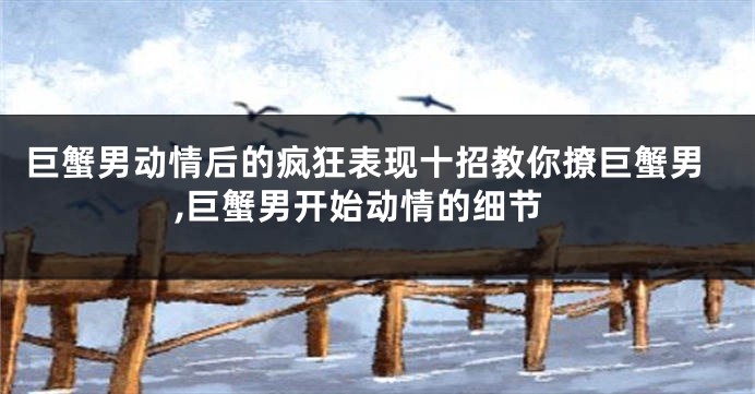 巨蟹男动情后的疯狂表现十招教你撩巨蟹男,巨蟹男开始动情的细节