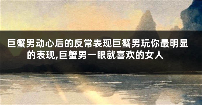 巨蟹男动心后的反常表现巨蟹男玩你最明显的表现,巨蟹男一眼就喜欢的女人