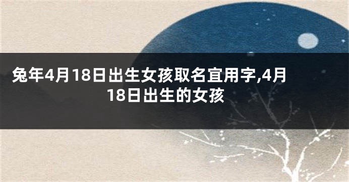 兔年4月18日出生女孩取名宜用字,4月18日出生的女孩