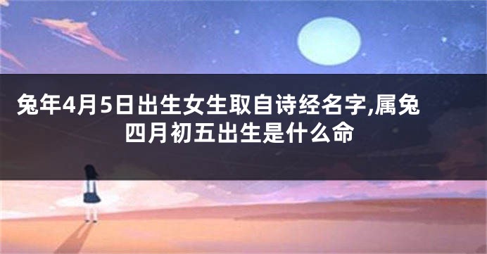 兔年4月5日出生女生取自诗经名字,属兔四月初五出生是什么命