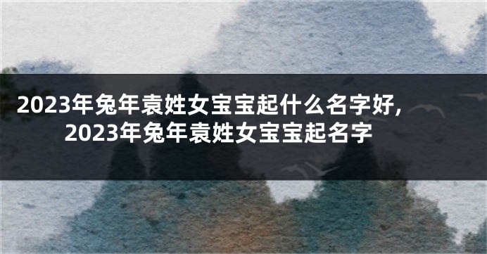 2023年兔年袁姓女宝宝起什么名字好,2023年兔年袁姓女宝宝起名字