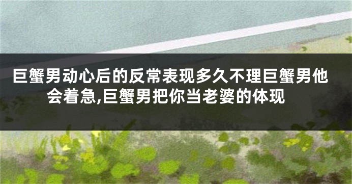 巨蟹男动心后的反常表现多久不理巨蟹男他会着急,巨蟹男把你当老婆的体现