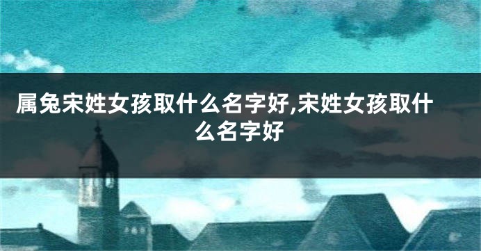 属兔宋姓女孩取什么名字好,宋姓女孩取什么名字好