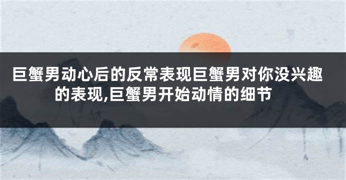 巨蟹男动心后的反常表现巨蟹男对你没兴趣的表现,巨蟹男开始动情的细节