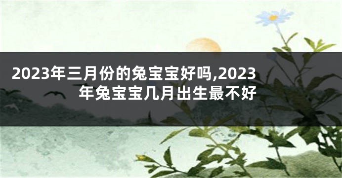 2023年三月份的兔宝宝好吗,2023年兔宝宝几月出生最不好