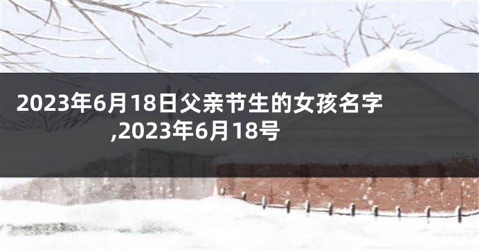 2023年6月18日父亲节生的女孩名字,2023年6月18号