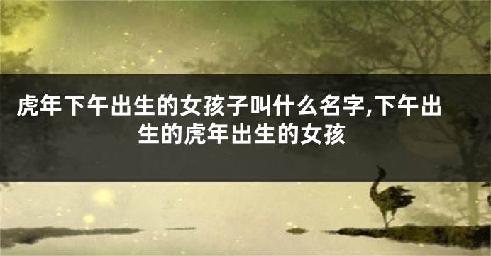 虎年下午出生的女孩子叫什么名字,下午出生的虎年出生的女孩