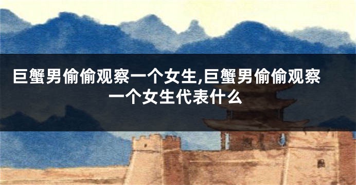 巨蟹男偷偷观察一个女生,巨蟹男偷偷观察一个女生代表什么