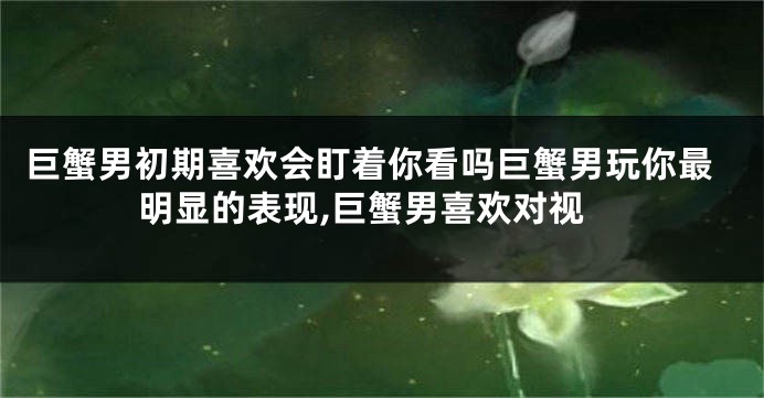 巨蟹男初期喜欢会盯着你看吗巨蟹男玩你最明显的表现,巨蟹男喜欢对视