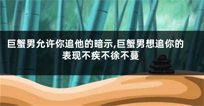 巨蟹男允许你追他的暗示,巨蟹男想追你的表现不疾不徐不蔓