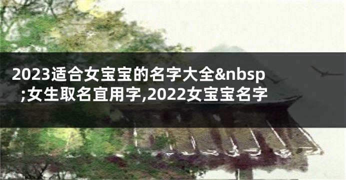 2023适合女宝宝的名字大全 女生取名宜用字,2022女宝宝名字
