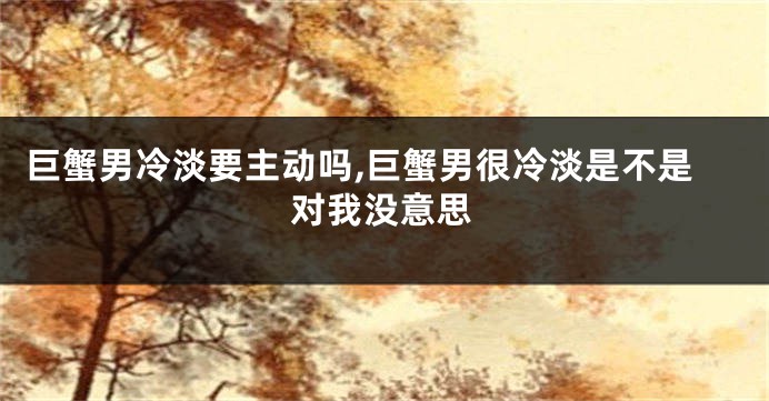巨蟹男冷淡要主动吗,巨蟹男很冷淡是不是对我没意思
