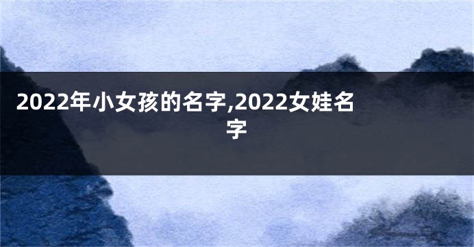 2022年小女孩的名字,2022女娃名字