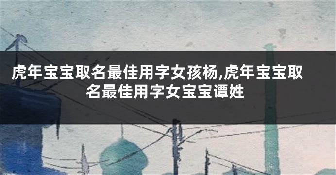 虎年宝宝取名最佳用字女孩杨,虎年宝宝取名最佳用字女宝宝谭姓
