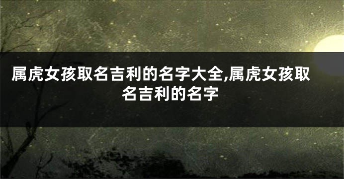 属虎女孩取名吉利的名字大全,属虎女孩取名吉利的名字