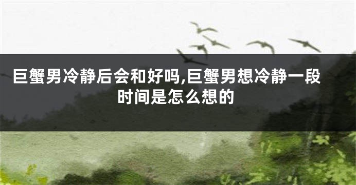 巨蟹男冷静后会和好吗,巨蟹男想冷静一段时间是怎么想的