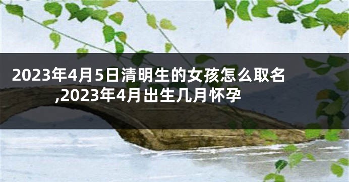 2023年4月5日清明生的女孩怎么取名,2023年4月出生几月怀孕