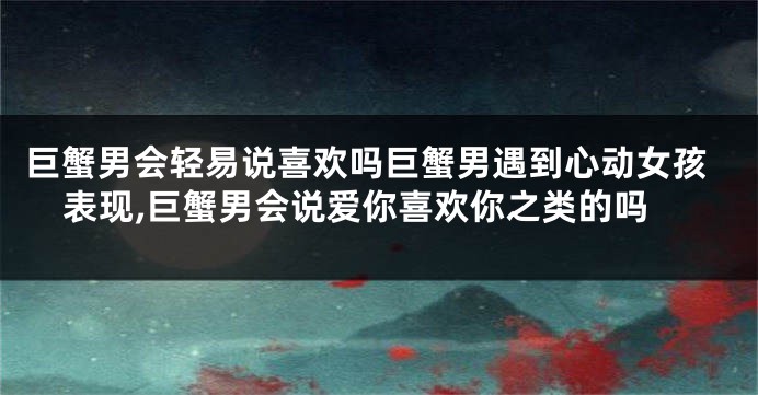 巨蟹男会轻易说喜欢吗巨蟹男遇到心动女孩表现,巨蟹男会说爱你喜欢你之类的吗