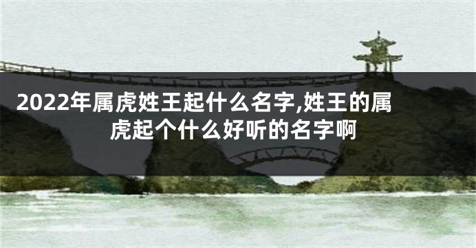 2022年属虎姓王起什么名字,姓王的属虎起个什么好听的名字啊
