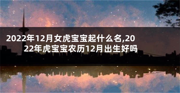2022年12月女虎宝宝起什么名,2022年虎宝宝农历12月出生好吗