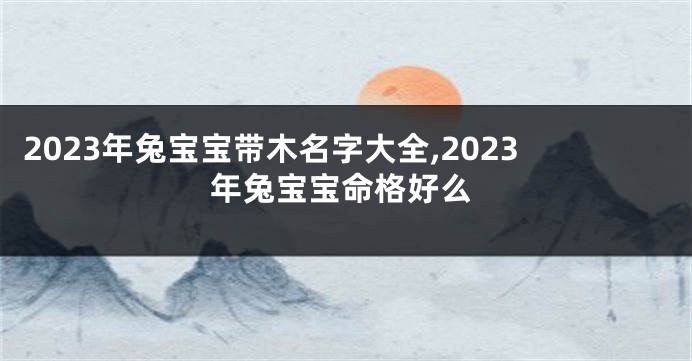2023年兔宝宝带木名字大全,2023年兔宝宝命格好么