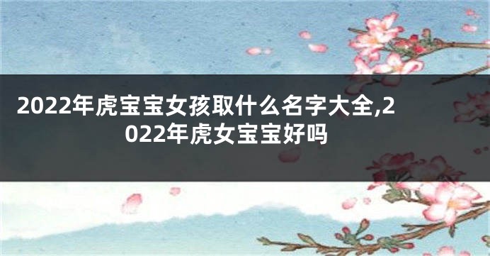 2022年虎宝宝女孩取什么名字大全,2022年虎女宝宝好吗