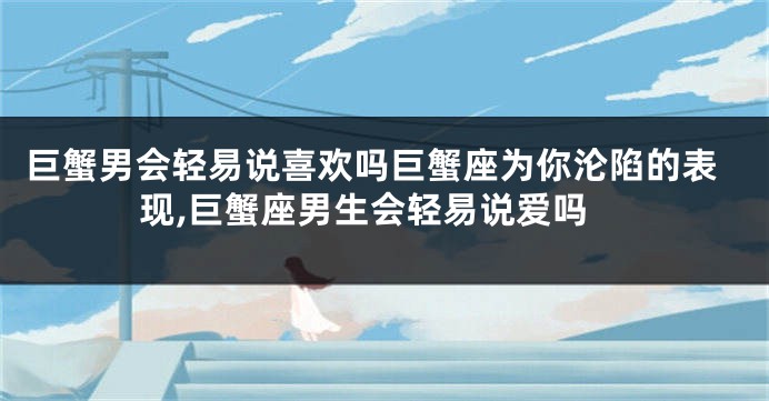 巨蟹男会轻易说喜欢吗巨蟹座为你沦陷的表现,巨蟹座男生会轻易说爱吗