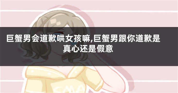 巨蟹男会道歉哄女孩嘛,巨蟹男跟你道歉是真心还是假意