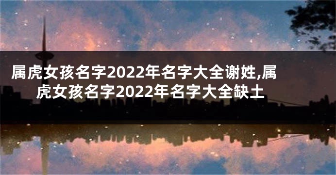 属虎女孩名字2022年名字大全谢姓,属虎女孩名字2022年名字大全缺土