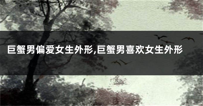 巨蟹男偏爱女生外形,巨蟹男喜欢女生外形