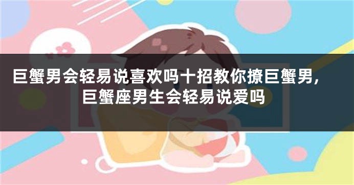巨蟹男会轻易说喜欢吗十招教你撩巨蟹男,巨蟹座男生会轻易说爱吗
