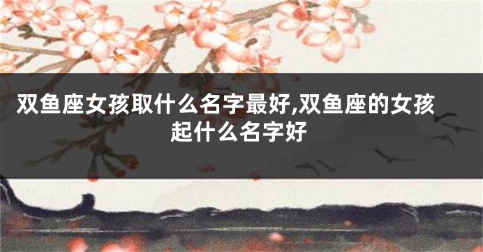 双鱼座女孩取什么名字最好,双鱼座的女孩起什么名字好