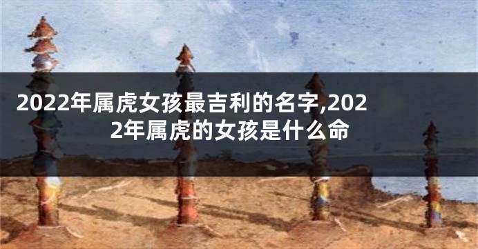 2022年属虎女孩最吉利的名字,2022年属虎的女孩是什么命