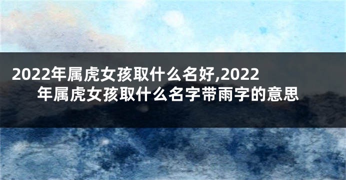 2022年属虎女孩取什么名好,2022年属虎女孩取什么名字带雨字的意思