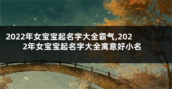 2022年女宝宝起名字大全霸气,2022年女宝宝起名字大全寓意好小名