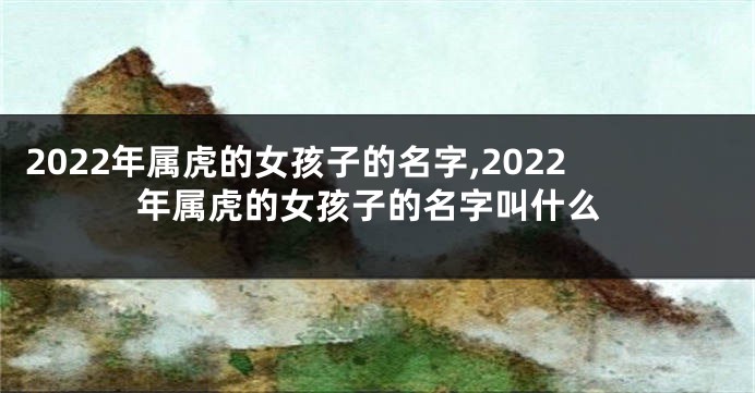 2022年属虎的女孩子的名字,2022年属虎的女孩子的名字叫什么