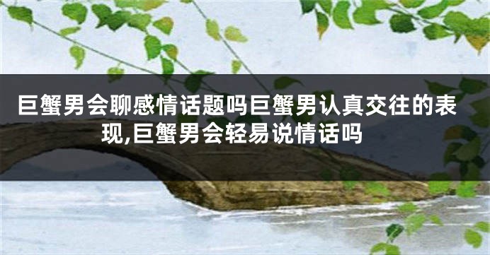 巨蟹男会聊感情话题吗巨蟹男认真交往的表现,巨蟹男会轻易说情话吗