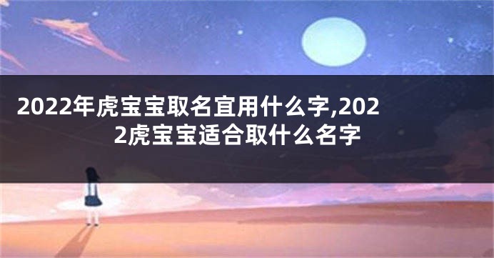 2022年虎宝宝取名宜用什么字,2022虎宝宝适合取什么名字