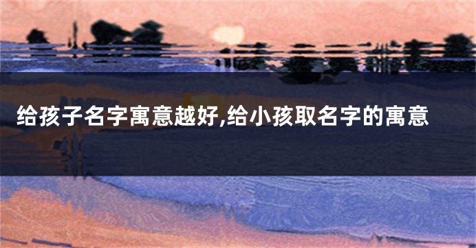 给孩子名字寓意越好,给小孩取名字的寓意