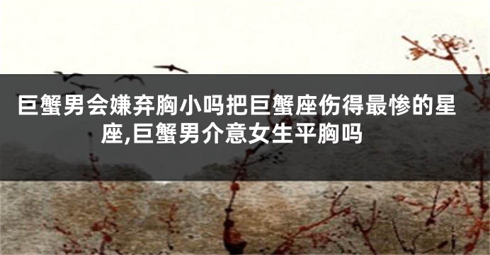 巨蟹男会嫌弃胸小吗把巨蟹座伤得最惨的星座,巨蟹男介意女生平胸吗