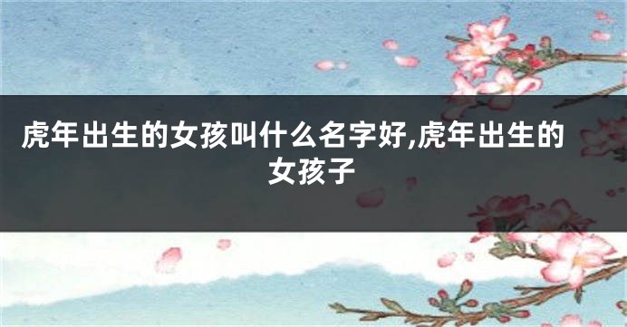 虎年出生的女孩叫什么名字好,虎年出生的女孩子